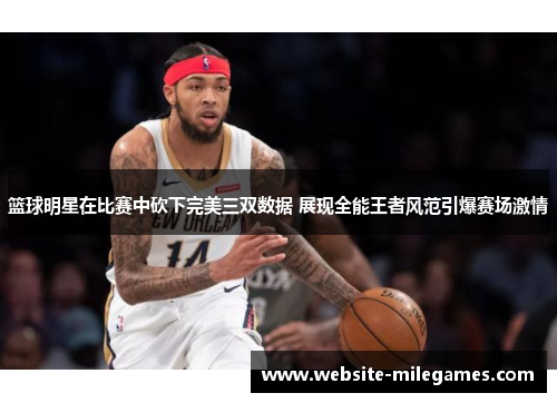 篮球明星在比赛中砍下完美三双数据 展现全能王者风范引爆赛场激情