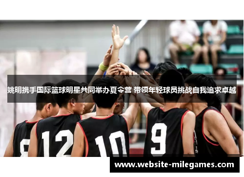 姚明携手国际篮球明星共同举办夏令营 带领年轻球员挑战自我追求卓越