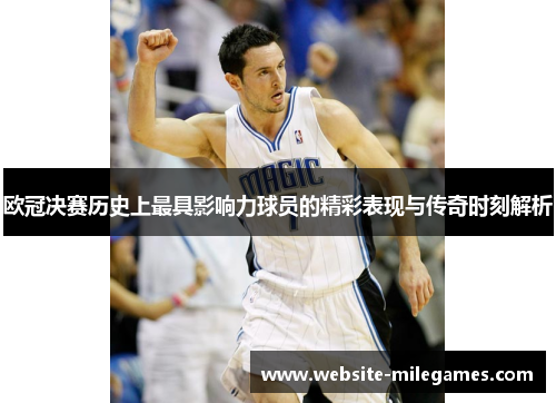 欧冠决赛历史上最具影响力球员的精彩表现与传奇时刻解析