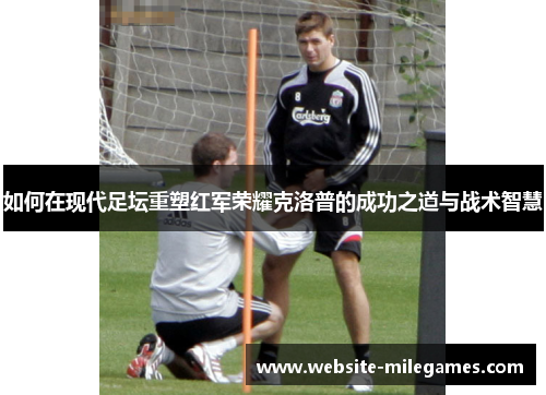 如何在现代足坛重塑红军荣耀克洛普的成功之道与战术智慧 如何在现代足坛重塑红军荣耀克洛普的成功之道与战术智慧