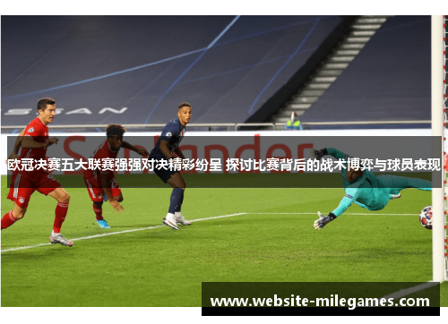 欧冠决赛五大联赛强强对决精彩纷呈 探讨比赛背后的战术博弈与球员表现