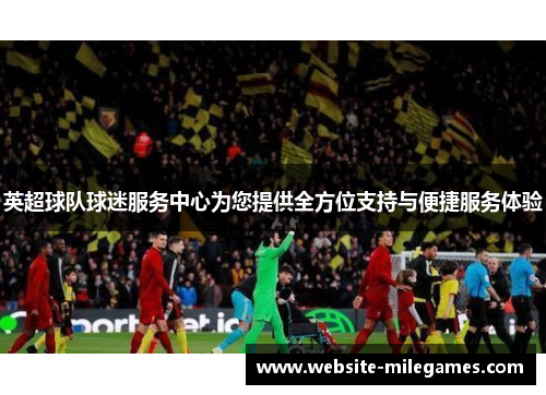 英超球队球迷服务中心为您提供全方位支持与便捷服务体验
