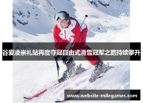 谷爱凌崇礼站再度夺冠自由式滑雪冠军之路持续攀升