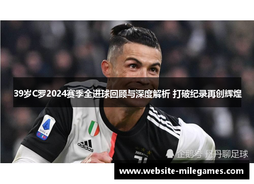 39岁C罗2024赛季全进球回顾与深度解析 打破纪录再创辉煌