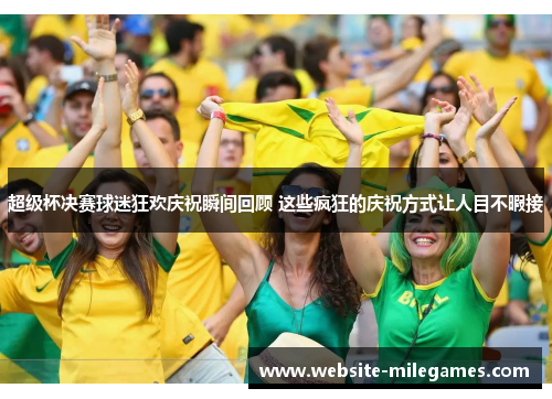 超级杯决赛球迷狂欢庆祝瞬间回顾 这些疯狂的庆祝方式让人目不暇接 超级杯决赛球迷狂欢庆祝瞬间回顾 这些疯狂的庆祝方式让人目不暇接