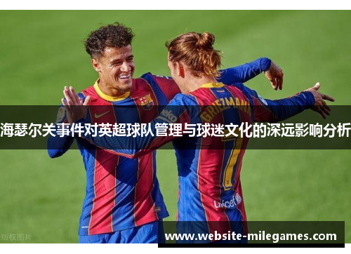 海瑟尔关事件对英超球队管理与球迷文化的深远影响分析 海瑟尔关事件对英超球队管理与球迷文化的深远影响分析